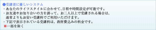 ●受講者に優しいシステム・あなたのライフスタイルに合わせて、日程や時間設定が可能です。・お友達やお知り合いの方を誘って、お二人以上で受講される場合は、 通常よりもお安い受講料でご利用いただけます。・下記で表示されている受講料は、教材費込みの料金です。※一部を除く